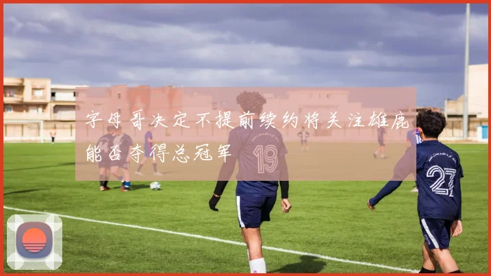字母哥决定不提前续约将关注雄鹿能否夺得总冠军
