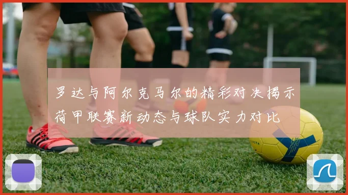 罗达与阿尔克马尔的精彩对决揭示荷甲联赛新动态与球队实力对比