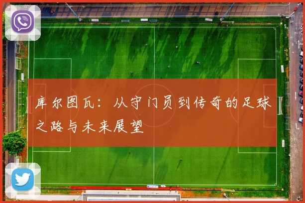 库尔图瓦：从守门员到传奇的足球之路与未来展望