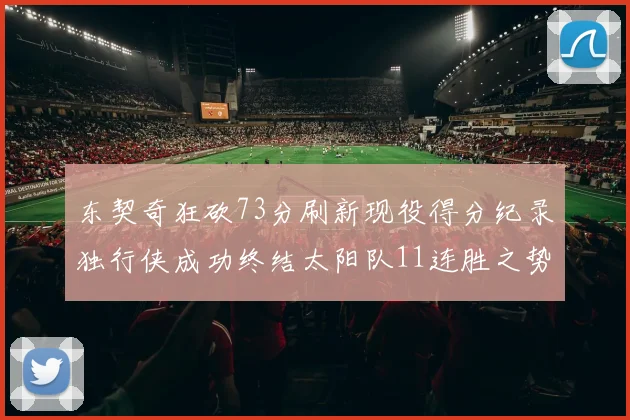东契奇狂砍73分刷新现役得分纪录独行侠成功终结太阳队11连胜之势