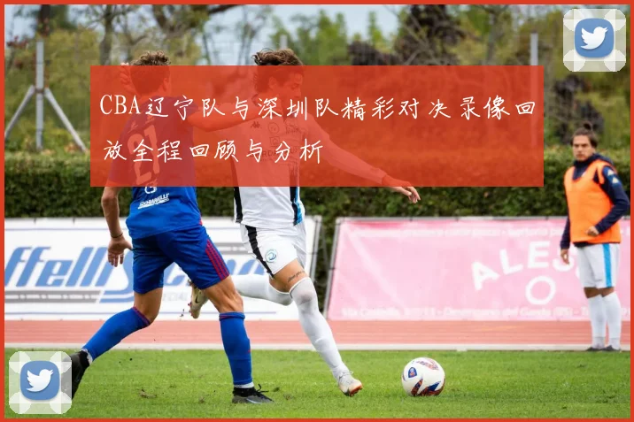 CBA辽宁队与深圳队精彩对决录像回放全程回顾与分析