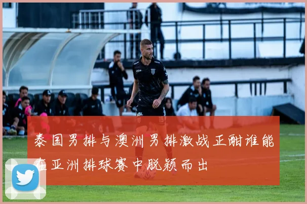 泰国男排与澳洲男排激战正酣谁能在亚洲排球赛中脱颖而出