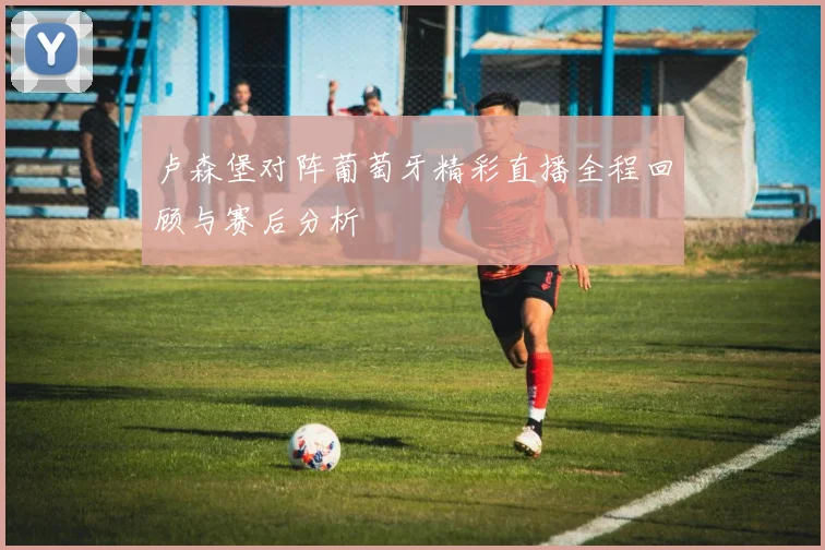 卢森堡对阵葡萄牙精彩直播全程回顾与赛后分析
