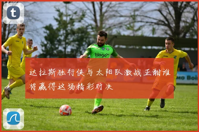 达拉斯独行侠与太阳队激战正酣谁将赢得这场精彩对决